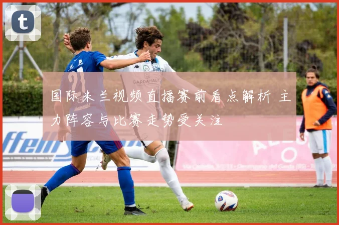 国际米兰视频直播赛前看点解析 主力阵容与比赛走势受关注