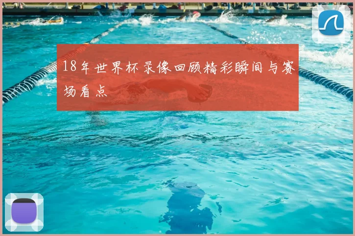 18年世界杯录像回顾精彩瞬间与赛场看点