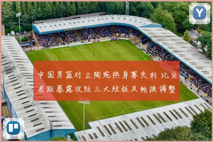 中国男篮对立陶宛热身赛失利 比分差距暴露攻防三大短板及轮换调整建议