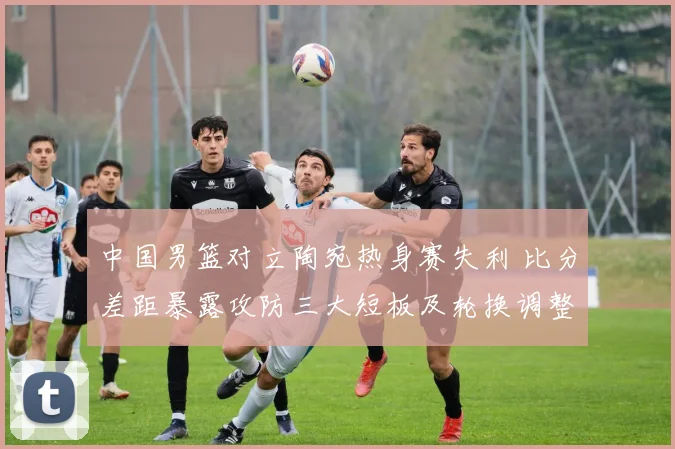 中国男篮对立陶宛热身赛失利 比分差距暴露攻防三大短板及轮换调整建议