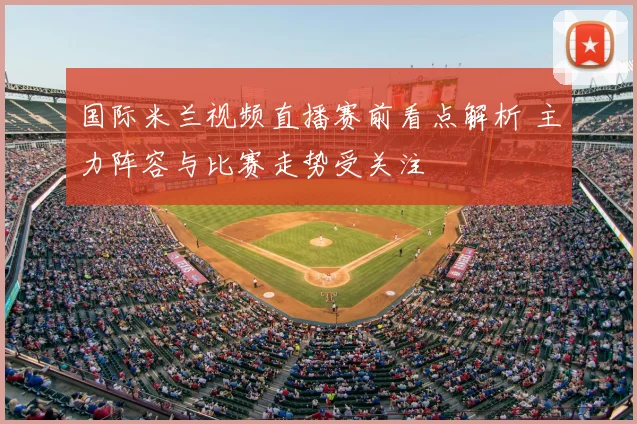 国际米兰视频直播赛前看点解析 主力阵容与比赛走势受关注