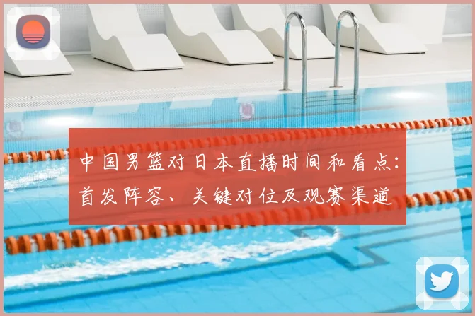 中国男篮对日本直播时间和看点：首发阵容、关键对位及观赛渠道