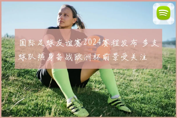 国际足球友谊赛2024赛程发布 多支球队热身备战欧洲杯前景受关注