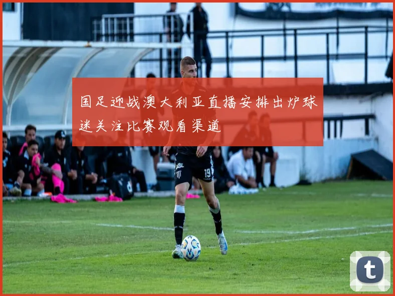 国足迎战澳大利亚直播安排出炉球迷关注比赛观看渠道