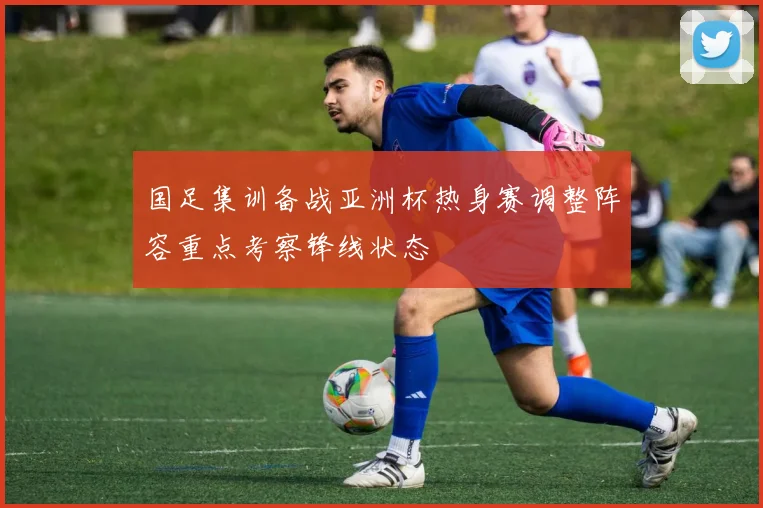国足集训备战亚洲杯热身赛调整阵容重点考察锋线状态