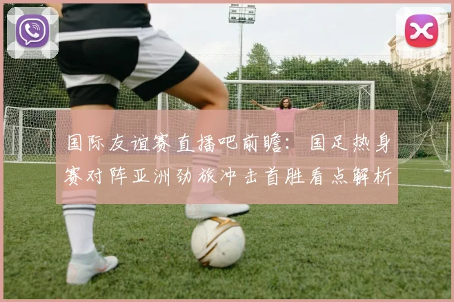 国际友谊赛直播吧前瞻：国足热身赛对阵亚洲劲旅冲击首胜看点解析