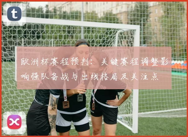 欧洲杯赛程预判：关键赛程调整影响强队备战与出线格局及关注点
