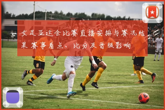 女足亚运会比赛直播安排与赛况结果 赛事看点、比分及晋级影响