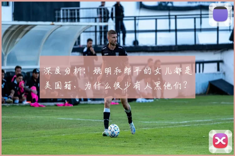 深度分析：姚明和郎平的女儿都是美国籍，为什么很少有人黑他们？