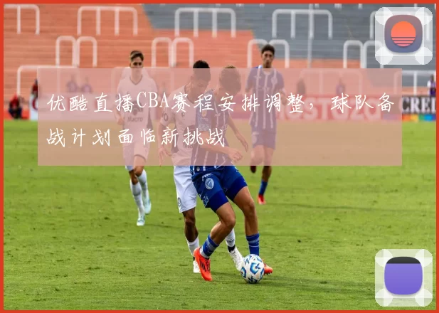 优酷直播CBA赛程安排调整,球队备战计划面临新挑战