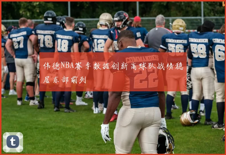 伟德NBA赛季数据创新高球队战绩稳居东部前列