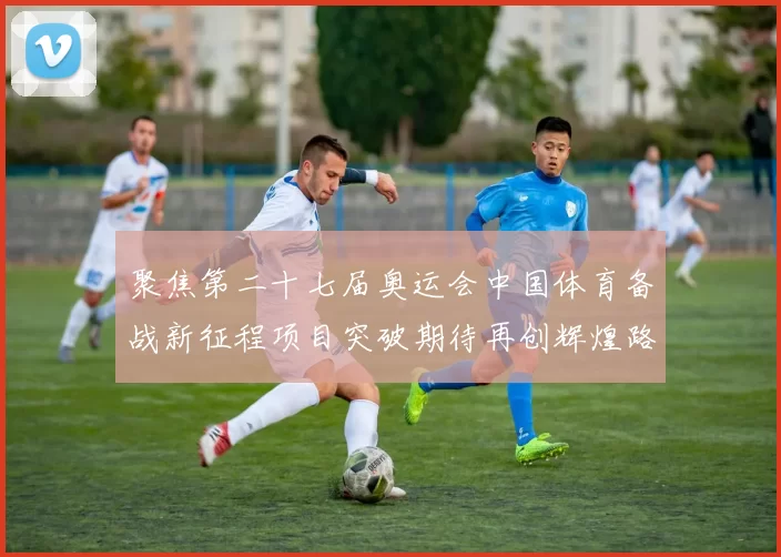 聚焦第二十七届奥运会中国体育备战新征程项目突破期待再创辉煌路