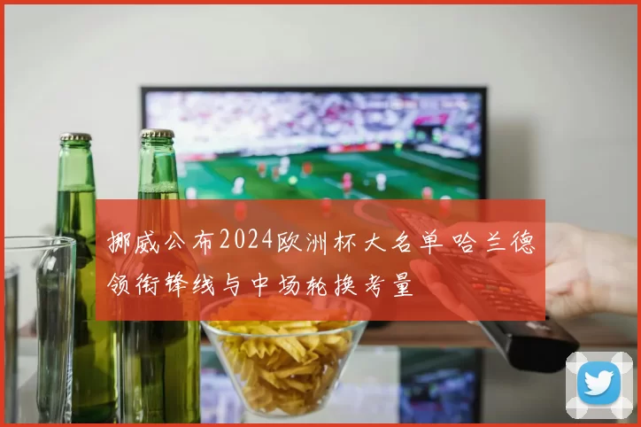 挪威公布2024欧洲杯大名单 哈兰德领衔锋线与中场轮换考量