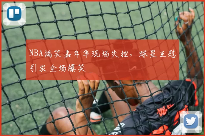 NBA搞笑嘉年华现场失控，球星互怼引发全场爆笑