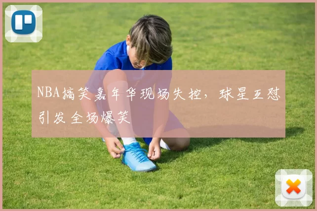 NBA搞笑嘉年华现场失控,球星互怼引发全场爆笑