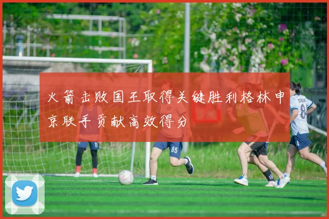 火箭击败国王取得关键胜利格林申京联手贡献高效得分