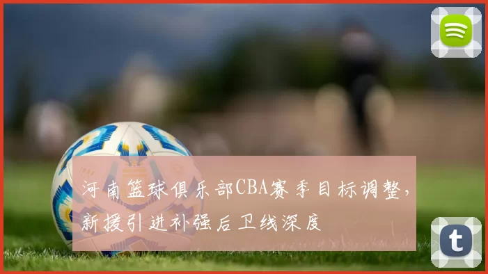 河南篮球俱乐部CBA赛季目标调整，新援引进补强后卫线深度